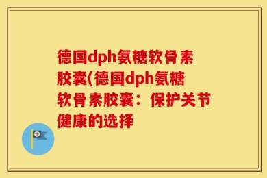 德国dph氨糖软骨素胶囊(德国dph氨糖软骨素胶囊：保护关节健康的选择