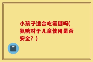 小孩子适合吃氨糖吗(氨糖对于儿童使用是否安全？)