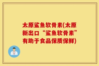 太原鲨鱼软骨素(太原新出口“鲨鱼软骨素”有助于食品保质保鲜)