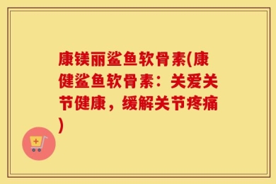 康镁丽鲨鱼软骨素(康健鲨鱼软骨素：关爱关节健康，缓解关节疼痛)