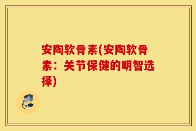 安陶软骨素(安陶软骨素：关节保健的明智选择)