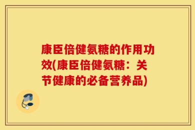 康臣倍健氨糖的作用功效(康臣倍健氨糖：关节健康的必备营养品)