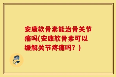 安康软骨素能治骨关节痛吗(安康软骨素可以缓解关节疼痛吗？)
