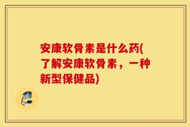 安康软骨素是什么药(了解安康软骨素，一种新型保健品)