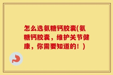 怎么选氨糖钙胶囊(氨糖钙胶囊，维护关节健康，你需要知道的！)
