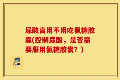 尿酸高用不用吃氨糖胶囊(控制尿酸，是否需要服用氨糖胶囊？)