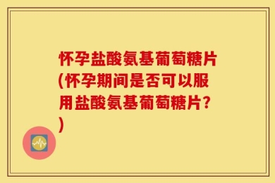 怀孕盐酸氨基葡萄糖片(怀孕期间是否可以服用盐酸氨基葡萄糖片？)