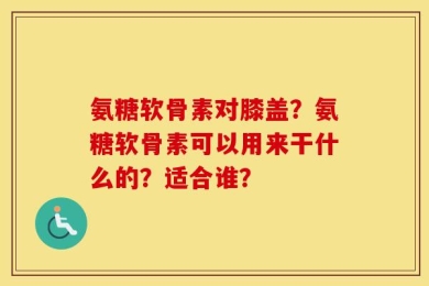 氨糖软骨素对膝盖？氨糖软骨素可以用来干什么的？适合谁？