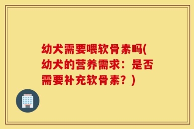 幼犬需要喂软骨素吗(幼犬的营养需求：是否需要补充软骨素？)