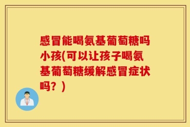 感冒能喝氨基葡萄糖吗小孩(可以让孩子喝氨基葡萄糖缓解感冒症状吗？)