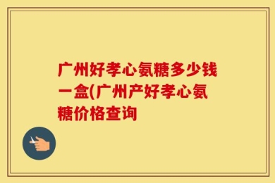 广州好孝心氨糖多少钱一盒(广州产好孝心氨糖价格查询