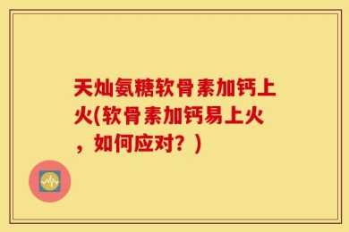 天灿氨糖软骨素加钙上火(软骨素加钙易上火，如何应对？)