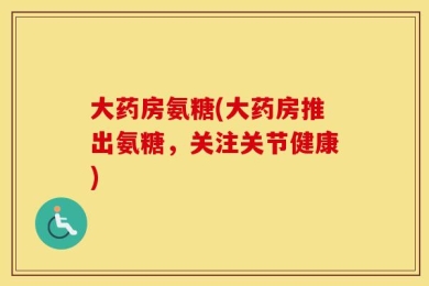 大药房氨糖(大药房推出氨糖，关注关节健康)