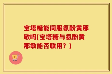 宝塔糖能同服氨酚黄那敏吗(宝塔糖与氨酚黄那敏能否联用？)