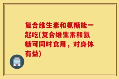 复合维生素和氨糖能一起吃(复合维生素和氨糖可同时食用，对身体有益)