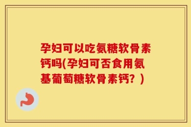 孕妇可以吃氨糖软骨素钙吗(孕妇可否食用氨基葡萄糖软骨素钙？)