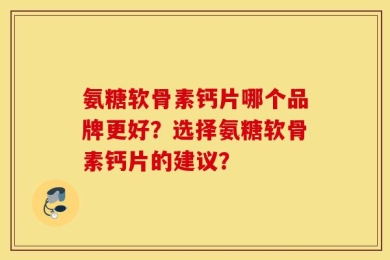 氨糖软骨素钙片哪个品牌更好？选择氨糖软骨素钙片的建议？
