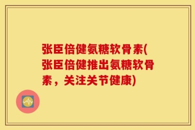 张臣倍健氨糖软骨素(张臣倍健推出氨糖软骨素，关注关节健康)