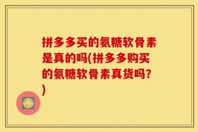 拼多多买的氨糖软骨素是真的吗(拼多多购买的氨糖软骨素真货吗？)