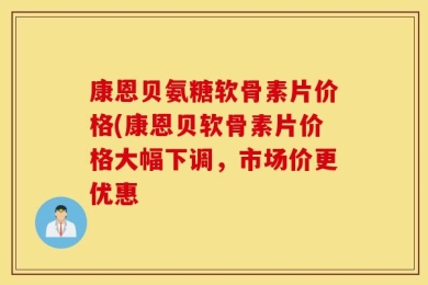 康恩贝氨糖软骨素片价格(康恩贝软骨素片价格大幅下调，市场价更优惠