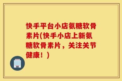 快手平台小店氨糖软骨素片(快手小店上新氨糖软骨素片，关注关节健康！)