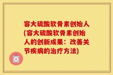 容大硫酸软骨素创始人(容大硫酸软骨素创始人的创新成果：改善关节疾病的治疗方法)