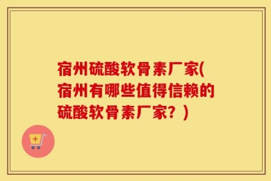 宿州硫酸软骨素厂家(宿州有哪些值得信赖的硫酸软骨素厂家？)