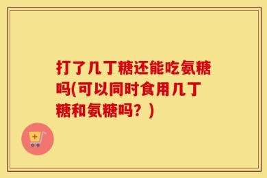 打了几丁糖还能吃氨糖吗(可以同时食用几丁糖和氨糖吗？)