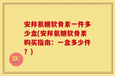 安邦氨糖软骨素一件多少盒(安邦氨糖软骨素购买指南：一盒多少件？)