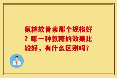 氨糖软骨素那个规格好？哪一种氨糖的效果比较好，有什么区别吗？