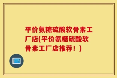 平价氨糖硫酸软骨素工厂店(平价氨糖硫酸软骨素工厂店推荐！)