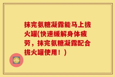 抹完氨糖凝露能马上拔火罐(快速缓解身体疲劳，抹完氨糖凝露配合拔火罐使用！)