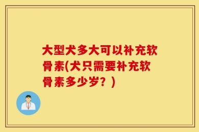 大型犬多大可以补充软骨素(犬只需要补充软骨素多少岁？)