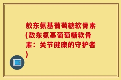 敖东氨基葡萄糖软骨素(敖东氨基葡萄糖软骨素：关节健康的守护者)