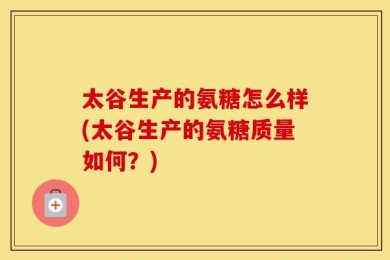 太谷生产的氨糖怎么样(太谷生产的氨糖质量如何？)