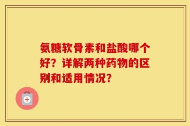 氨糖软骨素和盐酸哪个好？详解两种药物的区别和适用情况？