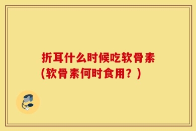 折耳什么时候吃软骨素(软骨素何时食用？)
