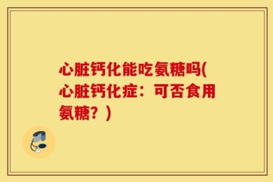 心脏钙化能吃氨糖吗(心脏钙化症：可否食用氨糖？)