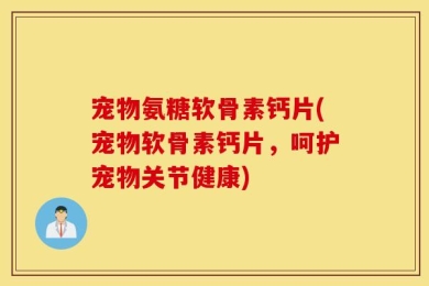 宠物氨糖软骨素钙片(宠物软骨素钙片，呵护宠物关节健康)