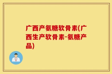 广西产氨糖软骨素(广西生产软骨素-氨糖产品)