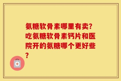 氨糖软骨素哪里有卖？吃氨糖软骨素钙片和医院开的氨糖哪个更好些？
