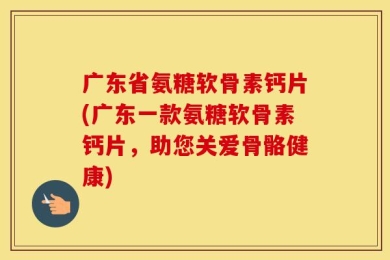 广东省氨糖软骨素钙片(广东一款氨糖软骨素钙片，助您关爱骨骼健康)
