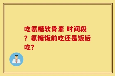 吃氨糖软骨素 时间段？氨糖饭前吃还是饭后吃？