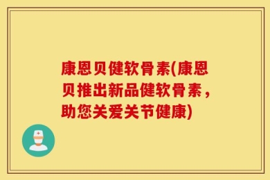 康恩贝健软骨素(康恩贝推出新品健软骨素，助您关爱关节健康)