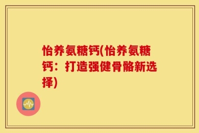怡养氨糖钙(怡养氨糖钙：打造强健骨骼新选择)