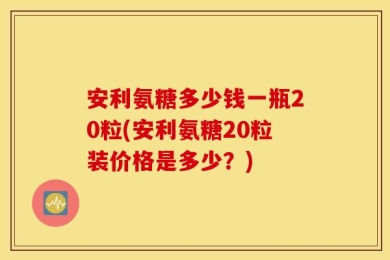 安利氨糖多少钱一瓶20粒(安利氨糖20粒装价格是多少？)