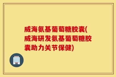 威海氨基葡萄糖胶囊(威海研发氨基葡萄糖胶囊助力关节保健)