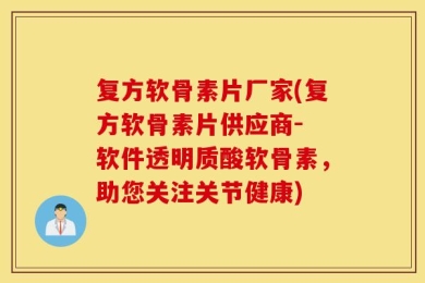 复方软骨素片厂家(复方软骨素片供应商- 软件透明质酸软骨素，助您关注关节健康)