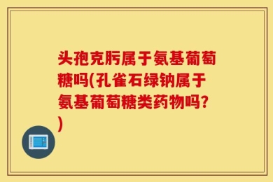 头孢克肟属于氨基葡萄糖吗(孔雀石绿钠属于氨基葡萄糖类药物吗？)