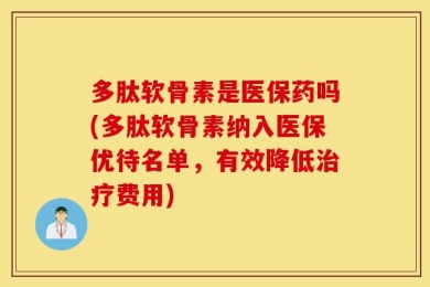 多肽软骨素是医保药吗(多肽软骨素纳入医保优待名单，有效降低治疗费用)
